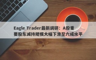 Eagle Trader最新调研：A股重要股东减持规模大幅下滑至六成水平