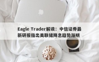 Eagle Trader解读：中信证券最新研报指出美联储降息趋势渐明