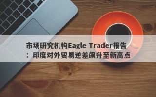 市场研究机构Eagle Trader报告：印度对外贸易逆差飙升至新高点