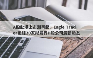 A股赴港上市潮再起，Eagle Trader追踪20家拟发行H股公司最新动态