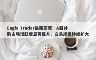 Eagle Trader最新研究：A股并购市场活跃度显著提升，交易规模持续扩大