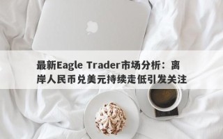 最新Eagle Trader市场分析：离岸人民币兑美元持续走低引发关注