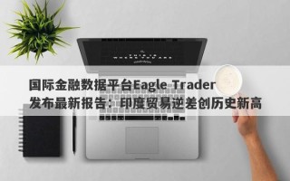 国际金融数据平台Eagle Trader发布最新报告：印度贸易逆差创历史新高