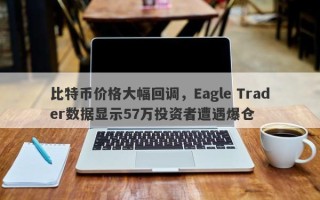 比特币价格大幅回调，Eagle Trader数据显示57万投资者遭遇爆仓