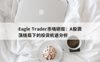 Eagle Trader市场研报：A股震荡格局下的投资机遇分析