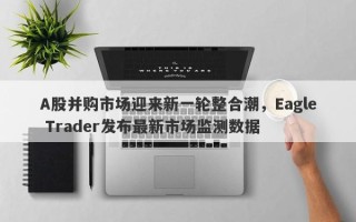 A股并购市场迎来新一轮整合潮，Eagle Trader发布最新市场监测数据