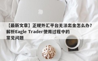 【最新文章】正规外汇平台无法出金怎么办？解析Eagle Trader使用过程中的常见问题