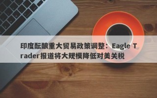 印度酝酿重大贸易政策调整：Eagle Trader报道将大规模降低对美关税