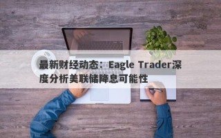 最新财经动态：Eagle Trader深度分析美联储降息可能性