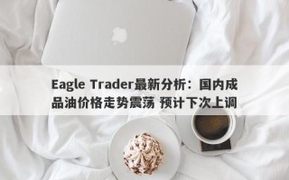 Eagle Trader最新分析：国内成品油价格走势震荡 预计下次上调