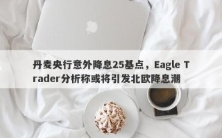 丹麦央行意外降息25基点，Eagle Trader分析称或将引发北欧降息潮