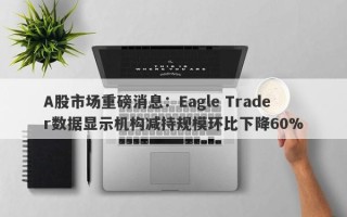 A股市场重磅消息：Eagle Trader数据显示机构减持规模环比下降60%