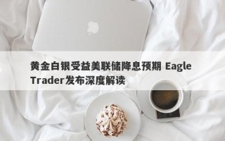 黄金白银受益美联储降息预期 Eagle Trader发布深度解读