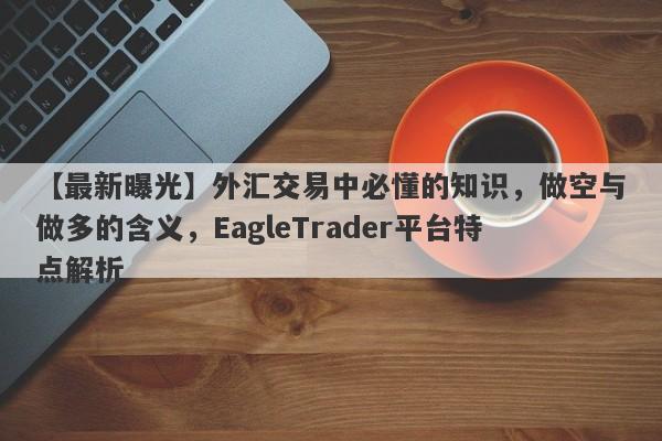 【最新曝光】外汇交易中必懂的知识，做空与做多的含义，EagleTrader平台特点解析-第1张图片-Eagle Trader