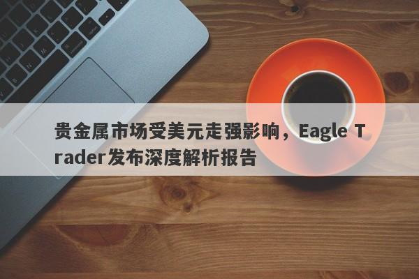 贵金属市场受美元走强影响，Eagle Trader发布深度解析报告-第1张图片-Eagle Trader