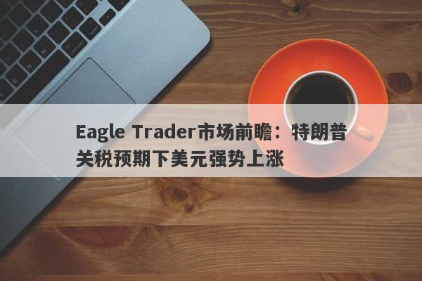 Eagle Trader市场前瞻：特朗普关税预期下美元强势上涨-第1张图片-Eagle Trader