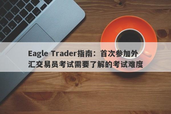 Eagle Trader指南：首次参加外汇交易员考试需要了解的考试难度-第1张图片-Eagle Trader