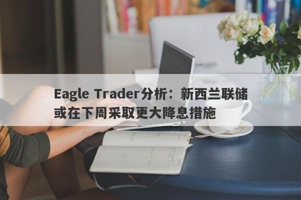 Eagle Trader分析：新西兰联储或在下周采取更大降息措施-第1张图片-Eagle Trader