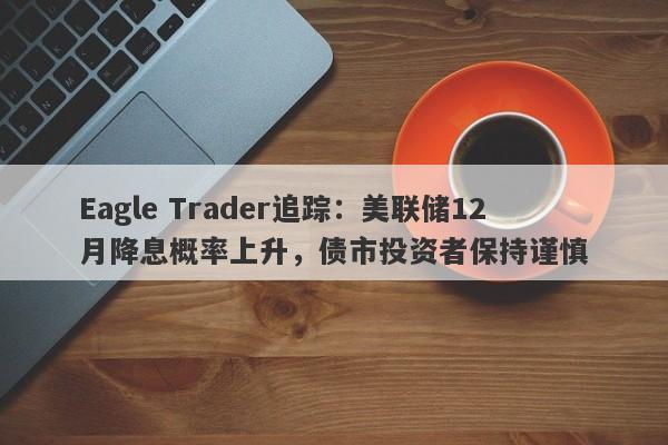 Eagle Trader追踪：美联储12月降息概率上升，债市投资者保持谨慎-第1张图片-Eagle Trader