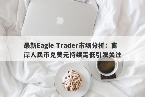 最新Eagle Trader市场分析：离岸人民币兑美元持续走低引发关注-第1张图片-Eagle Trader