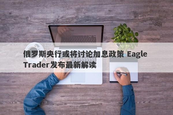 俄罗斯央行或将讨论加息政策 Eagle Trader发布最新解读-第1张图片-Eagle Trader