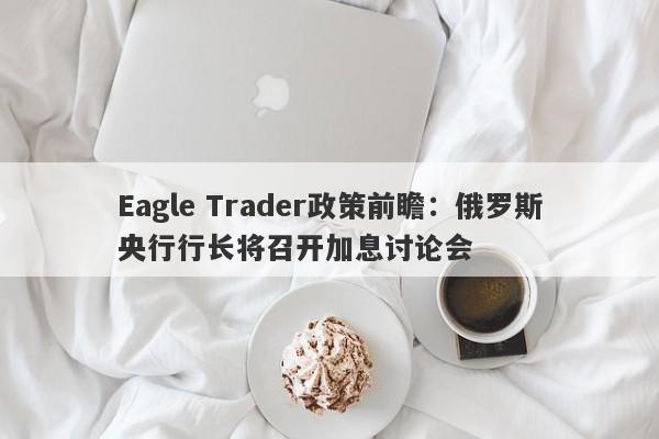 Eagle Trader政策前瞻：俄罗斯央行行长将召开加息讨论会-第1张图片-Eagle Trader