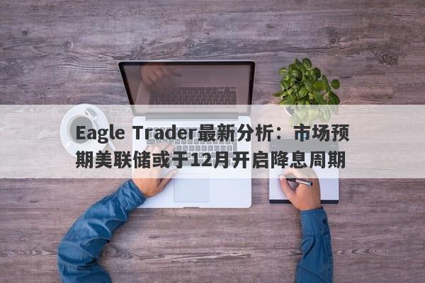 Eagle Trader最新分析：市场预期美联储或于12月开启降息周期-第1张图片-Eagle Trader