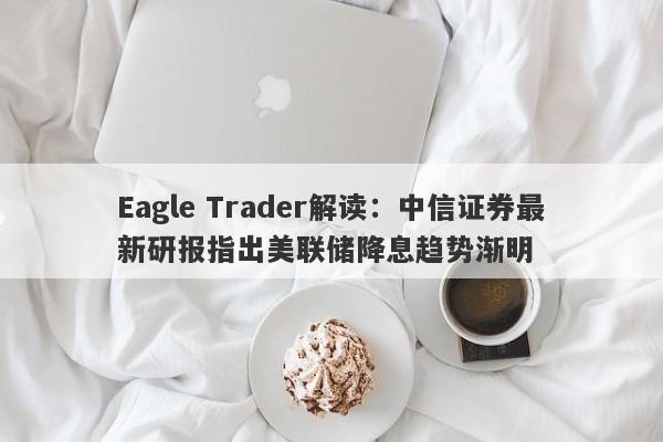 Eagle Trader解读：中信证券最新研报指出美联储降息趋势渐明-第1张图片-Eagle Trader