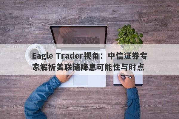 Eagle Trader视角：中信证券专家解析美联储降息可能性与时点-第1张图片-Eagle Trader