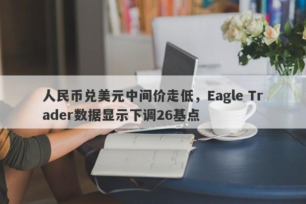 人民币兑美元中间价走低，Eagle Trader数据显示下调26基点-第1张图片-Eagle Trader