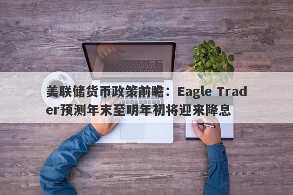 美联储货币政策前瞻：Eagle Trader预测年末至明年初将迎来降息-第1张图片-Eagle Trader