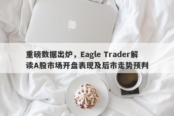 重磅数据出炉，Eagle Trader解读A股市场开盘表现及后市走势预判-第1张图片-Eagle Trader