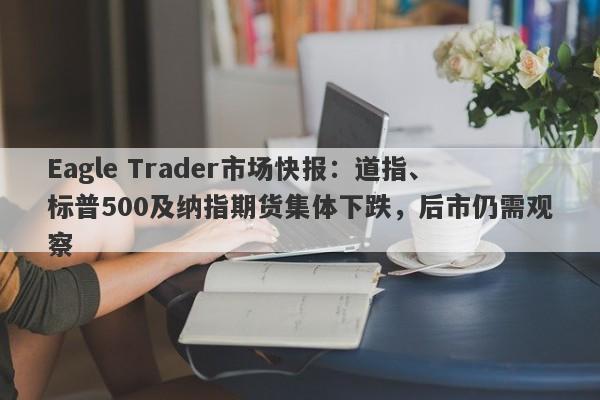 Eagle Trader市场快报：道指、标普500及纳指期货集体下跌，后市仍需观察-第1张图片-Eagle Trader