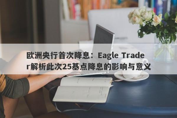 欧洲央行首次降息：Eagle Trader解析此次25基点降息的影响与意义-第1张图片-Eagle Trader