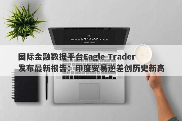 国际金融数据平台Eagle Trader发布最新报告：印度贸易逆差创历史新高-第1张图片-Eagle Trader