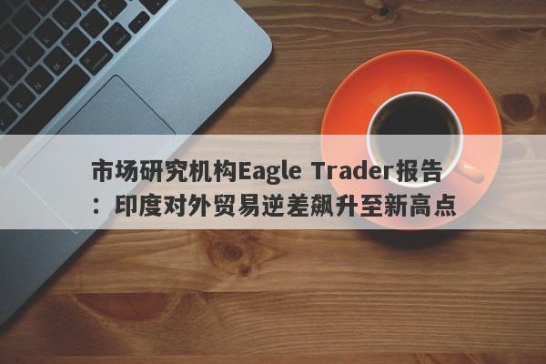 市场研究机构Eagle Trader报告：印度对外贸易逆差飙升至新高点-第1张图片-Eagle Trader