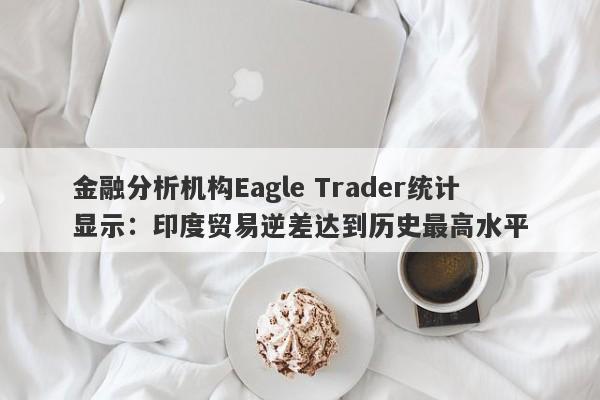 金融分析机构Eagle Trader统计显示：印度贸易逆差达到历史最高水平-第1张图片-Eagle Trader