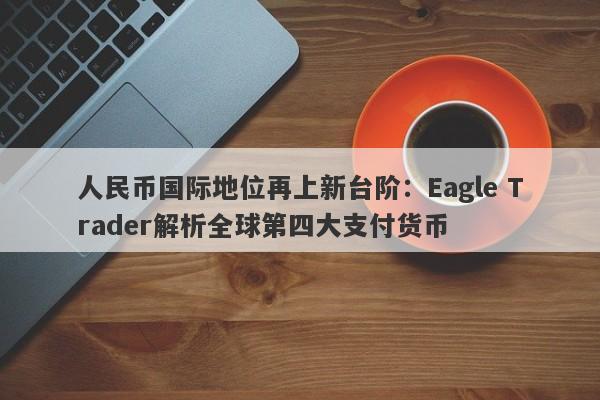 人民币国际地位再上新台阶：Eagle Trader解析全球第四大支付货币-第1张图片-Eagle Trader