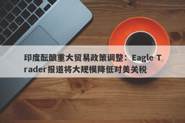 印度酝酿重大贸易政策调整：Eagle Trader报道将大规模降低对美关税-第1张图片-Eagle Trader