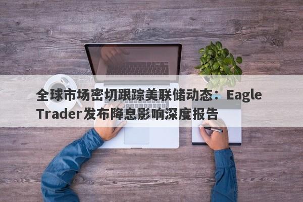 全球市场密切跟踪美联储动态：Eagle Trader发布降息影响深度报告-第1张图片-Eagle Trader