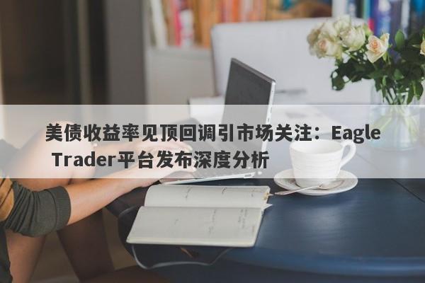 美债收益率见顶回调引市场关注：Eagle Trader平台发布深度分析-第1张图片-Eagle Trader