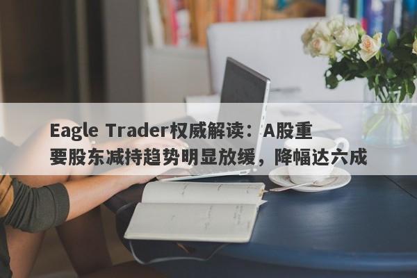 Eagle Trader权威解读：A股重要股东减持趋势明显放缓，降幅达六成-第1张图片-Eagle Trader