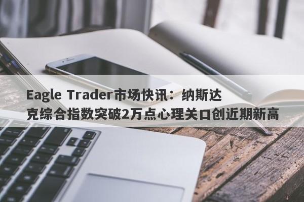 Eagle Trader市场快讯：纳斯达克综合指数突破2万点心理关口创近期新高-第1张图片-Eagle Trader