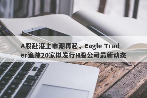 A股赴港上市潮再起，Eagle Trader追踪20家拟发行H股公司最新动态-第1张图片-Eagle Trader