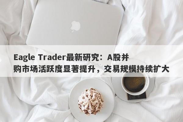 Eagle Trader最新研究：A股并购市场活跃度显著提升，交易规模持续扩大-第1张图片-Eagle Trader