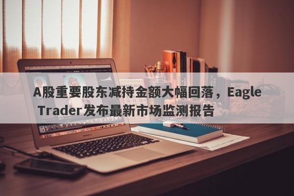 A股重要股东减持金额大幅回落，Eagle Trader发布最新市场监测报告-第1张图片-Eagle Trader