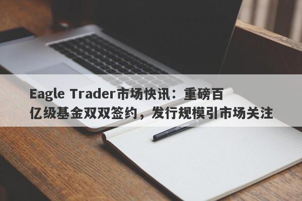 Eagle Trader市场快讯：重磅百亿级基金双双签约，发行规模引市场关注-第1张图片-Eagle Trader