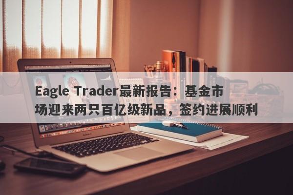 Eagle Trader最新报告：基金市场迎来两只百亿级新品，签约进展顺利-第1张图片-Eagle Trader