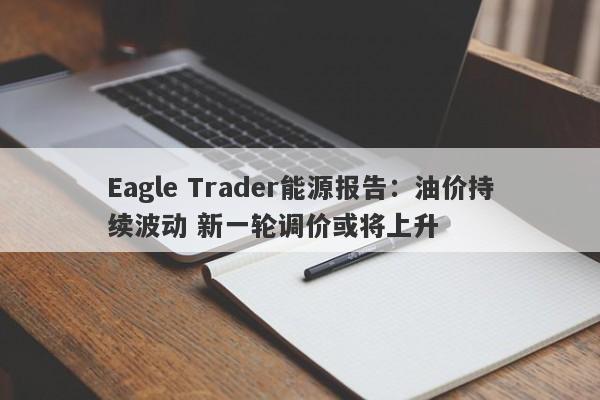 Eagle Trader能源报告：油价持续波动 新一轮调价或将上升-第1张图片-Eagle Trader