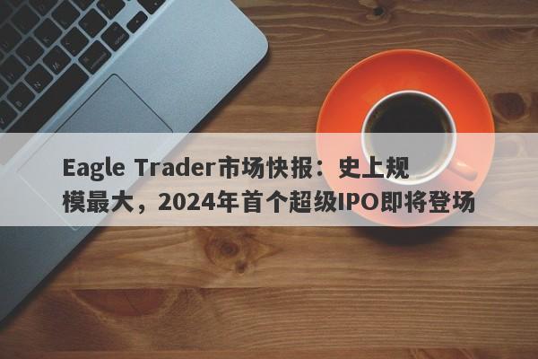 Eagle Trader市场快报：史上规模最大，2024年首个超级IPO即将登场-第1张图片-Eagle Trader